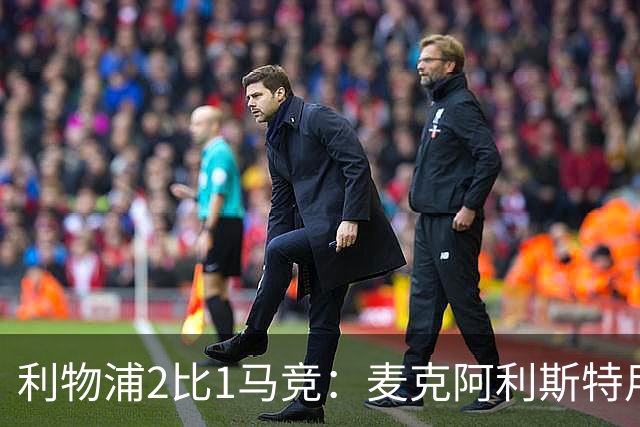 利物浦2比1马竞：麦克阿利斯特用进球回应合同争议