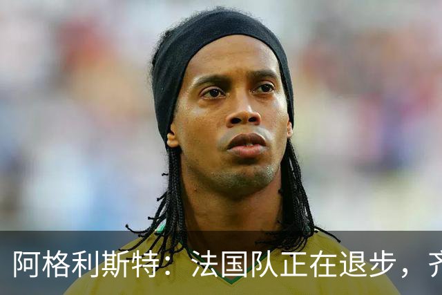 阿格利斯特：法国队正在退步，齐达内要珍惜明星球员的巅峰期